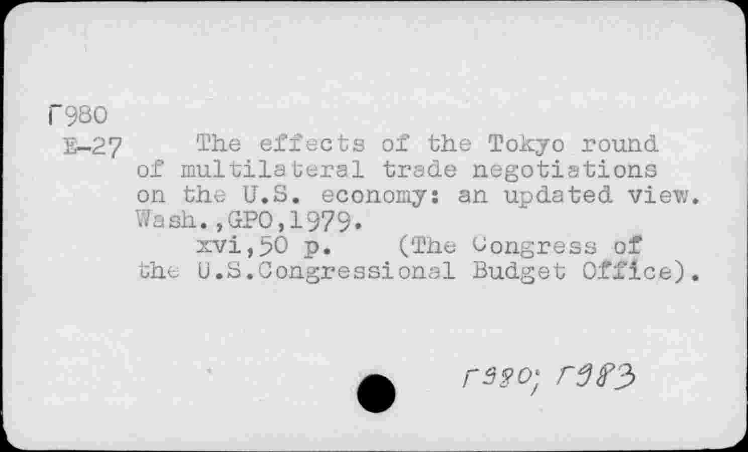 ﻿rgso
E-27
The effects of the Tokyo round of multilateral trade negotiations on the U.S. economy: an updated view. Wash.,GPO,1979.
xvi,50 p. (The Congress of the U.S.Congressional Budget Office).
